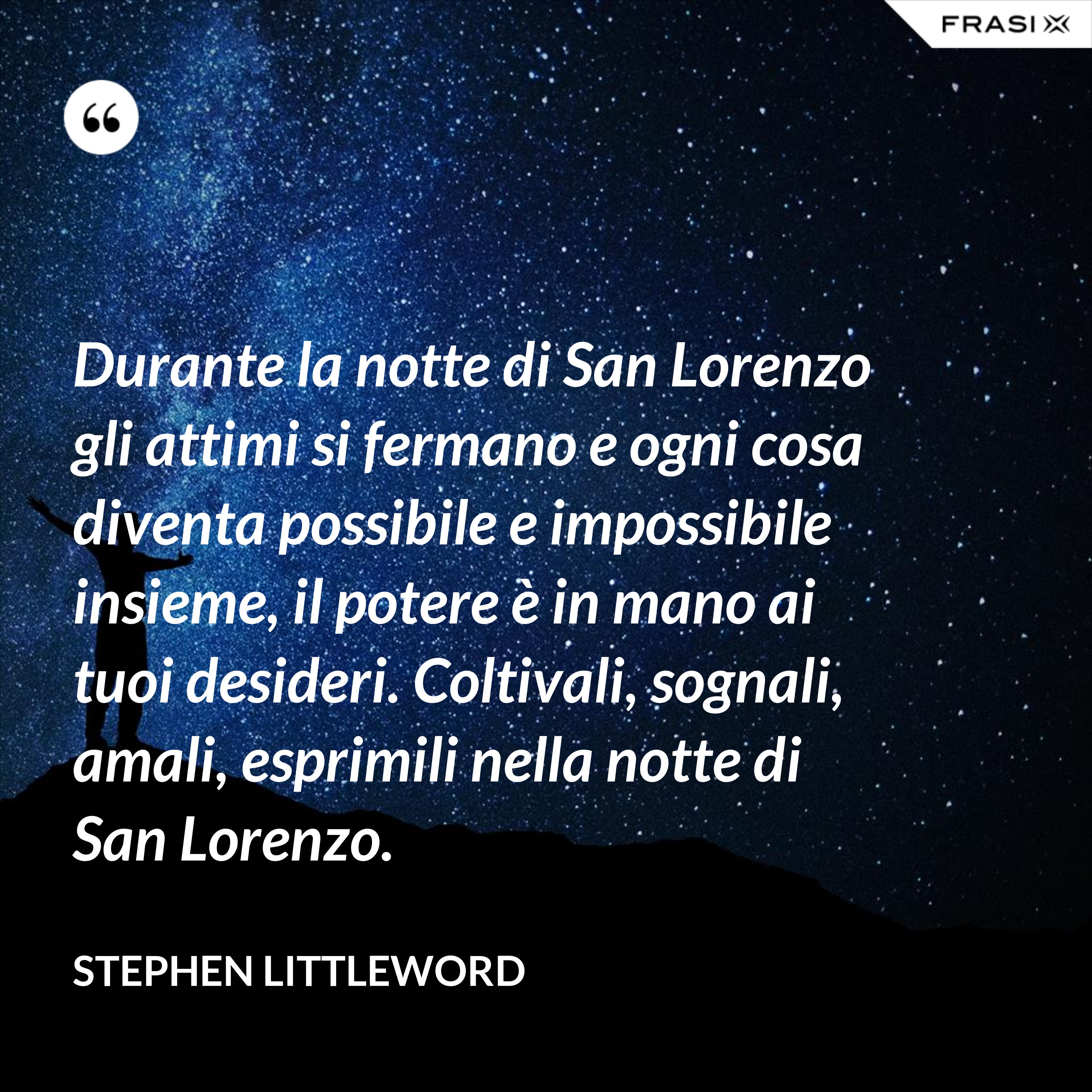 Durante la notte di San Lorenzo gli attimi si fermano e ogni cosa diventa possibile e impossibile insieme, il potere è in mano ai tuoi desideri. Coltivali, sognali, amali, esprimili nella notte di San Lorenzo. - Stephen Littleword