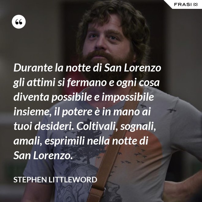Durante la notte di San Lorenzo gli attimi si fermano e ogni cosa diventa possibile e impossibile insieme, il potere è in mano ai tuoi desideri. Coltivali, sognali, amali, esprimili nella notte di San Lorenzo. - Stephen Littleword