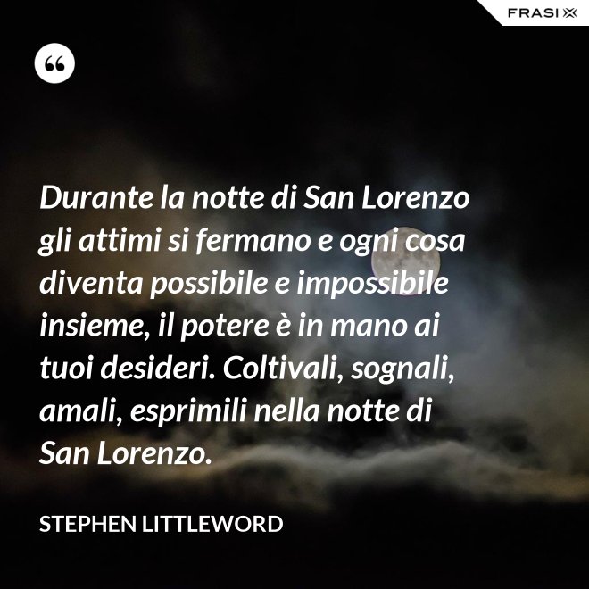 Durante la notte di San Lorenzo gli attimi si fermano e ogni cosa diventa possibile e impossibile insieme, il potere è in mano ai tuoi desideri. Coltivali, sognali, amali, esprimili nella notte di San Lorenzo. - Stephen Littleword
