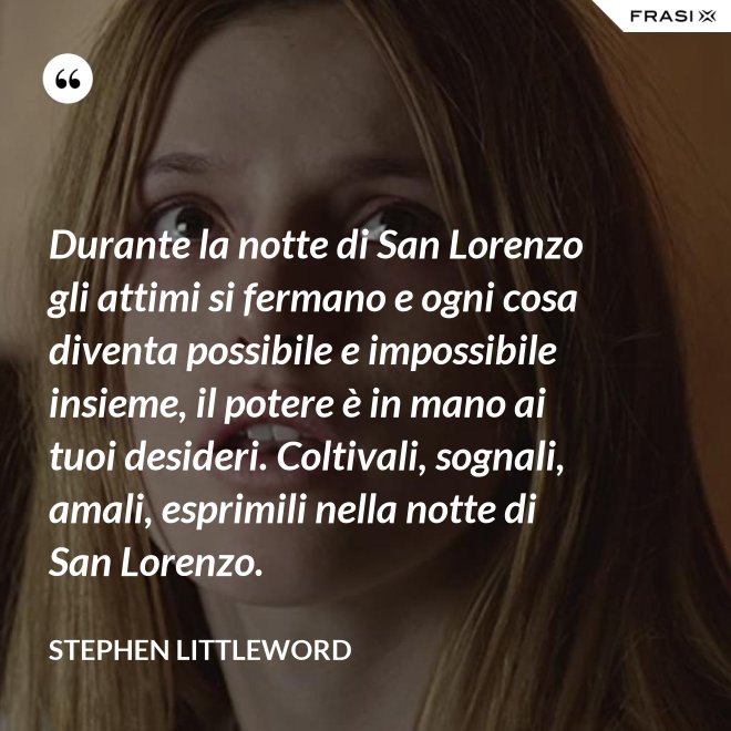 Durante la notte di San Lorenzo gli attimi si fermano e ogni cosa diventa possibile e impossibile insieme, il potere è in mano ai tuoi desideri. Coltivali, sognali, amali, esprimili nella notte di San Lorenzo. - Stephen Littleword