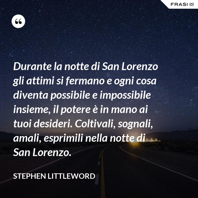 Durante la notte di San Lorenzo gli attimi si fermano e ogni cosa diventa possibile e impossibile insieme, il potere è in mano ai tuoi desideri. Coltivali, sognali, amali, esprimili nella notte di San Lorenzo. - Stephen Littleword