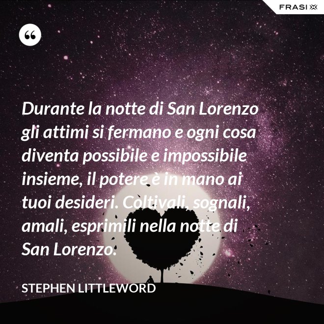 Durante la notte di San Lorenzo gli attimi si fermano e ogni cosa diventa possibile e impossibile insieme, il potere è in mano ai tuoi desideri. Coltivali, sognali, amali, esprimili nella notte di San Lorenzo. - Stephen Littleword