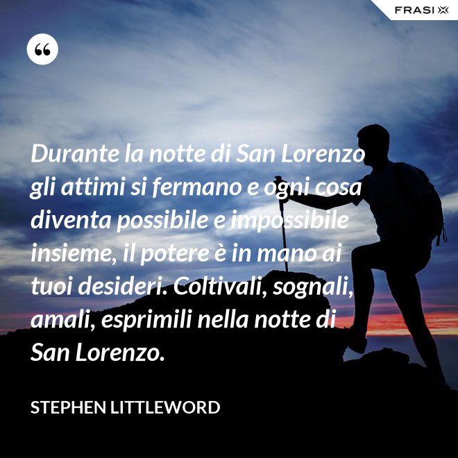 Durante la notte di San Lorenzo gli attimi si fermano e ogni cosa diventa possibile e impossibile insieme, il potere è in mano ai tuoi desideri. Coltivali, sognali, amali, esprimili nella notte di San Lorenzo. - Stephen Littleword