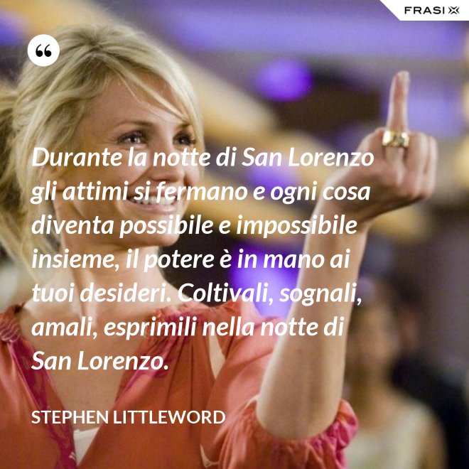 Durante la notte di San Lorenzo gli attimi si fermano e ogni cosa diventa possibile e impossibile insieme, il potere è in mano ai tuoi desideri. Coltivali, sognali, amali, esprimili nella notte di San Lorenzo. - Stephen Littleword