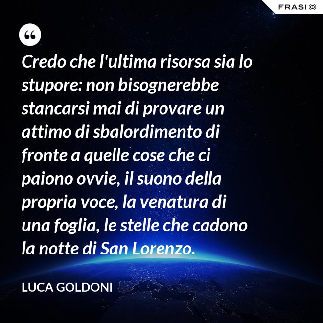 Credo che l'ultima risorsa sia lo stupore: non bisognerebbe stancarsi mai di provare un attimo di sbalordimento di fronte a quelle cose che ci paiono ovvie, il suono della propria voce, la venatura di una foglia, le stelle che cadono la notte di San Lorenzo. - Luca Goldoni