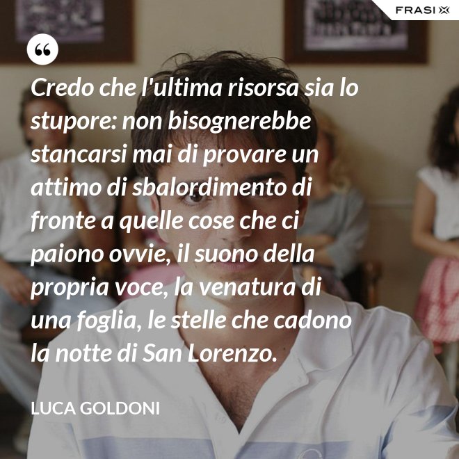Credo che l'ultima risorsa sia lo stupore: non bisognerebbe stancarsi mai di provare un attimo di sbalordimento di fronte a quelle cose che ci paiono ovvie, il suono della propria voce, la venatura di una foglia, le stelle che cadono la notte di San Lorenzo. - Luca Goldoni