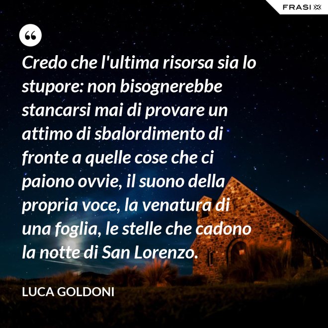 Credo che l'ultima risorsa sia lo stupore: non bisognerebbe stancarsi mai di provare un attimo di sbalordimento di fronte a quelle cose che ci paiono ovvie, il suono della propria voce, la venatura di una foglia, le stelle che cadono la notte di San Lorenzo. - Luca Goldoni