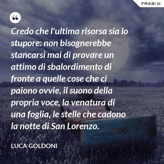 Credo che l'ultima risorsa sia lo stupore: non bisognerebbe stancarsi mai di provare un attimo di sbalordimento di fronte a quelle cose che ci paiono ovvie, il suono della propria voce, la venatura di una foglia, le stelle che cadono la notte di San Lorenzo. - Luca Goldoni