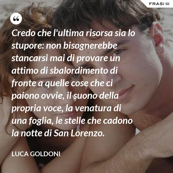 Credo che l'ultima risorsa sia lo stupore: non bisognerebbe stancarsi mai di provare un attimo di sbalordimento di fronte a quelle cose che ci paiono ovvie, il suono della propria voce, la venatura di una foglia, le stelle che cadono la notte di San Lorenzo. - Luca Goldoni