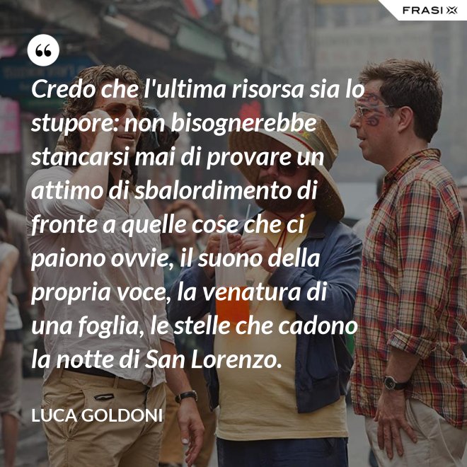 Credo che l'ultima risorsa sia lo stupore: non bisognerebbe stancarsi mai di provare un attimo di sbalordimento di fronte a quelle cose che ci paiono ovvie, il suono della propria voce, la venatura di una foglia, le stelle che cadono la notte di San Lorenzo. - Luca Goldoni
