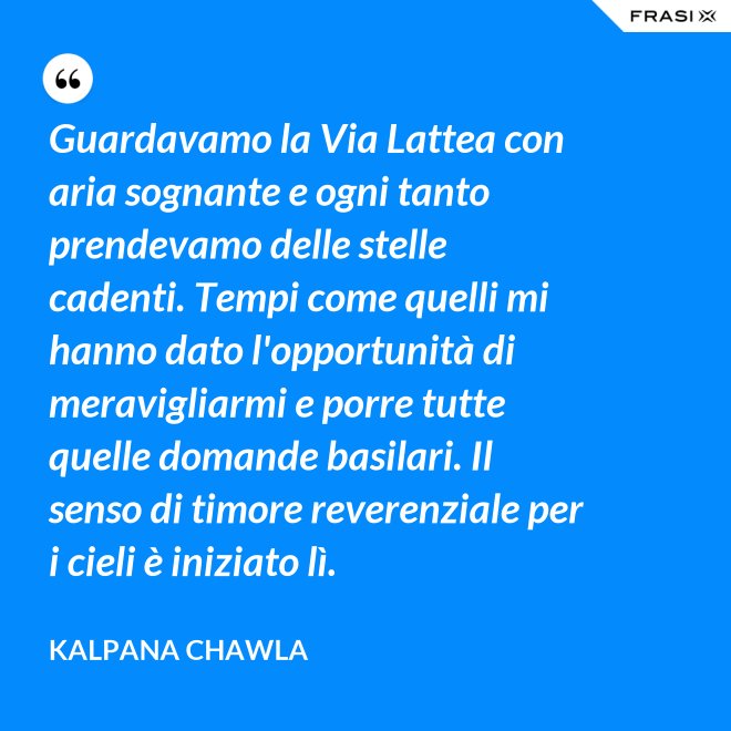 Guardavamo la Via Lattea con aria sognante e ogni tanto prendevamo delle stelle cadenti. Tempi come quelli mi hanno dato l'opportunità di meravigliarmi e porre tutte quelle domande basilari. Il senso di timore reverenziale per i cieli è iniziato lì. - Kalpana Chawla
