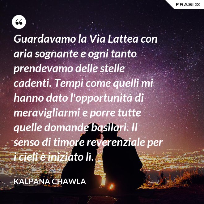 Guardavamo la Via Lattea con aria sognante e ogni tanto prendevamo delle stelle cadenti. Tempi come quelli mi hanno dato l'opportunità di meravigliarmi e porre tutte quelle domande basilari. Il senso di timore reverenziale per i cieli è iniziato lì. - Kalpana Chawla