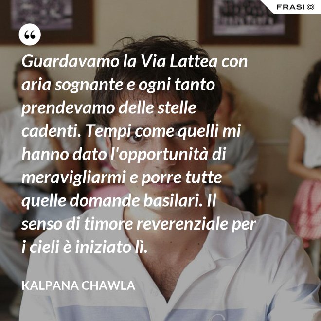 Guardavamo la Via Lattea con aria sognante e ogni tanto prendevamo delle stelle cadenti. Tempi come quelli mi hanno dato l'opportunità di meravigliarmi e porre tutte quelle domande basilari. Il senso di timore reverenziale per i cieli è iniziato lì. - Kalpana Chawla