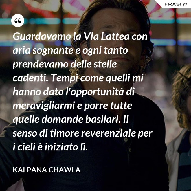 Guardavamo la Via Lattea con aria sognante e ogni tanto prendevamo delle stelle cadenti. Tempi come quelli mi hanno dato l'opportunità di meravigliarmi e porre tutte quelle domande basilari. Il senso di timore reverenziale per i cieli è iniziato lì. - Kalpana Chawla