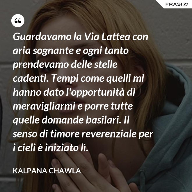 Guardavamo la Via Lattea con aria sognante e ogni tanto prendevamo delle stelle cadenti. Tempi come quelli mi hanno dato l'opportunità di meravigliarmi e porre tutte quelle domande basilari. Il senso di timore reverenziale per i cieli è iniziato lì. - Kalpana Chawla