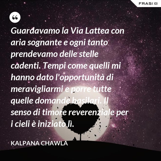 Guardavamo la Via Lattea con aria sognante e ogni tanto prendevamo delle stelle cadenti. Tempi come quelli mi hanno dato l'opportunità di meravigliarmi e porre tutte quelle domande basilari. Il senso di timore reverenziale per i cieli è iniziato lì. - Kalpana Chawla