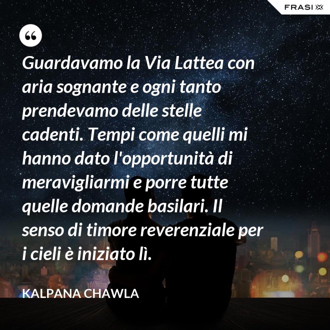 Guardavamo la Via Lattea con aria sognante e ogni tanto prendevamo delle stelle cadenti. Tempi come quelli mi hanno dato l'opportunità di meravigliarmi e porre tutte quelle domande basilari. Il senso di timore reverenziale per i cieli è iniziato lì. - Kalpana Chawla