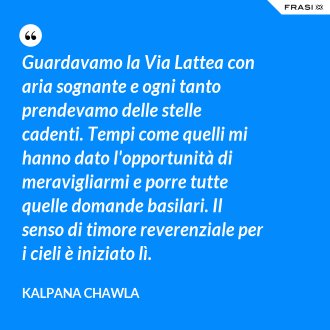 Guardavamo la Via Lattea con aria sognante e ogni tanto prendevamo delle stelle cadenti. Tempi come quelli mi hanno dato l'opportunità di meravigliarmi e porre tutte quelle domande basilari. Il senso di timore reverenziale per i cieli è iniziato lì. - Kalpana Chawla