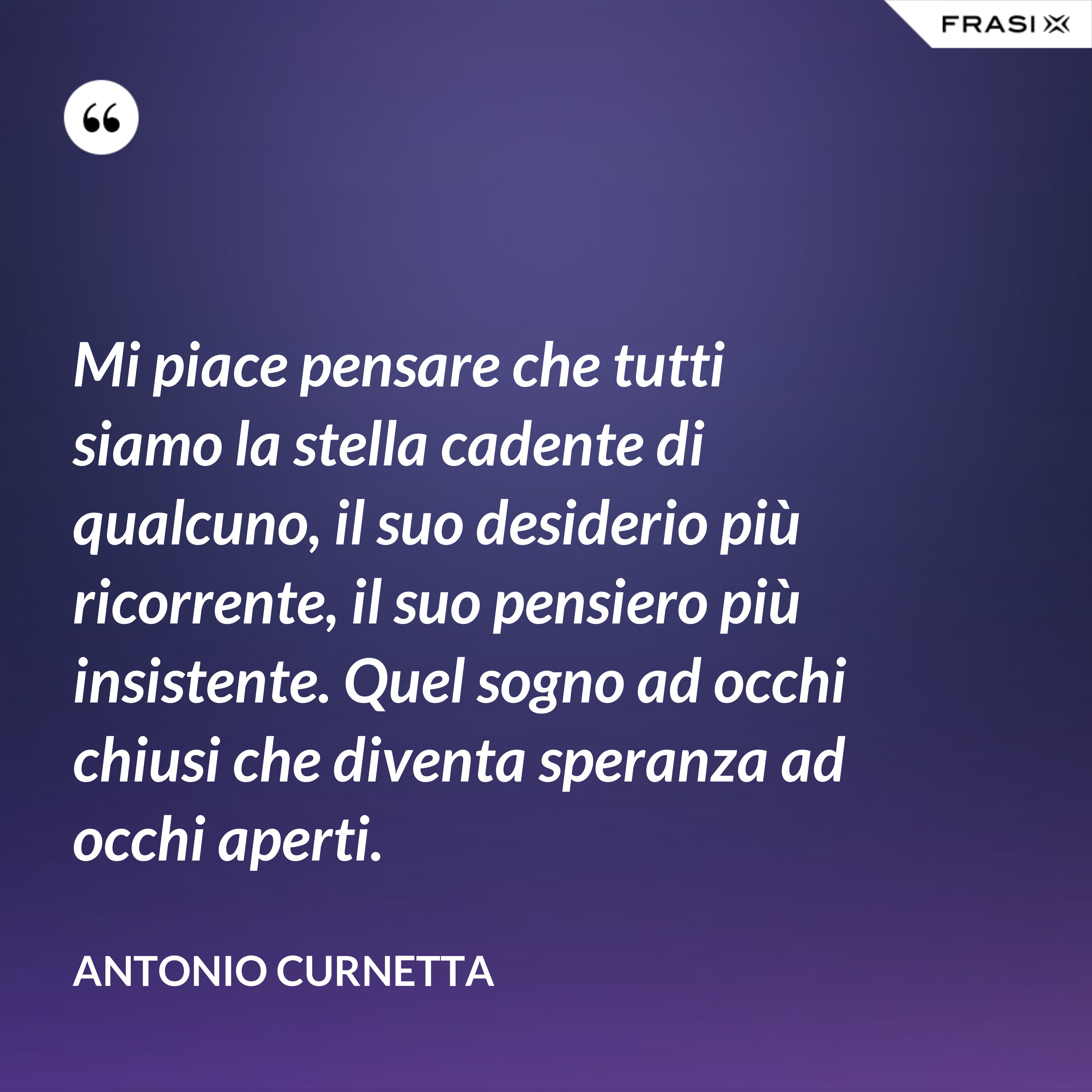 Mi piace pensare che tutti siamo la stella cadente di qualcuno, il suo desiderio più ricorrente, il suo pensiero più insistente. Quel sogno ad occhi chiusi che diventa speranza ad occhi aperti. - Antonio Curnetta