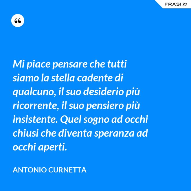 Mi piace pensare che tutti siamo la stella cadente di qualcuno, il suo desiderio più ricorrente, il suo pensiero più insistente. Quel sogno ad occhi chiusi che diventa speranza ad occhi aperti. - Antonio Curnetta