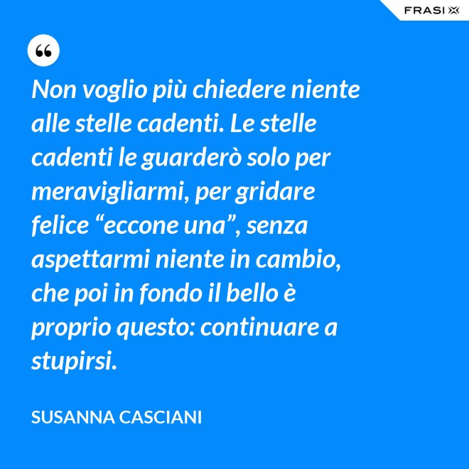Non voglio più chiedere niente alle stelle cadenti. Le stelle cadenti le guarderò solo per meravigliarmi, per gridare felice “eccone una”, senza aspettarmi niente in cambio, che poi in fondo il bello è proprio questo: continuare a stupirsi. - Susanna Casciani