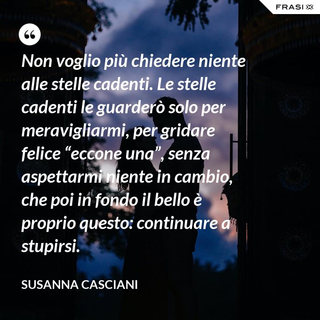 Non voglio più chiedere niente alle stelle cadenti. Le stelle cadenti le guarderò solo per meravigliarmi, per gridare felice “eccone una”, senza aspettarmi niente in cambio, che poi in fondo il bello è proprio questo: continuare a stupirsi. - Susanna Casciani