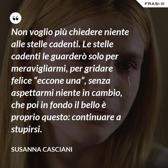 Non voglio più chiedere niente alle stelle cadenti. Le stelle cadenti le guarderò solo per meravigliarmi, per gridare felice “eccone una”, senza aspettarmi niente in cambio, che poi in fondo il bello è proprio questo: continuare a stupirsi. - Susanna Casciani