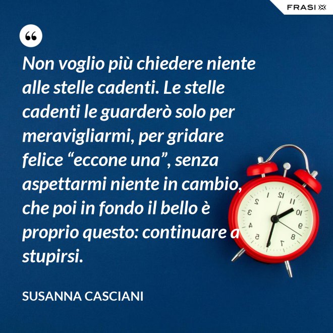 Non voglio più chiedere niente alle stelle cadenti. Le stelle cadenti le guarderò solo per meravigliarmi, per gridare felice “eccone una”, senza aspettarmi niente in cambio, che poi in fondo il bello è proprio questo: continuare a stupirsi. - Susanna Casciani