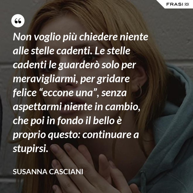 Non voglio più chiedere niente alle stelle cadenti. Le stelle cadenti le guarderò solo per meravigliarmi, per gridare felice “eccone una”, senza aspettarmi niente in cambio, che poi in fondo il bello è proprio questo: continuare a stupirsi. - Susanna Casciani