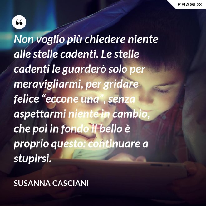 Non voglio più chiedere niente alle stelle cadenti. Le stelle cadenti le guarderò solo per meravigliarmi, per gridare felice “eccone una”, senza aspettarmi niente in cambio, che poi in fondo il bello è proprio questo: continuare a stupirsi. - Susanna Casciani