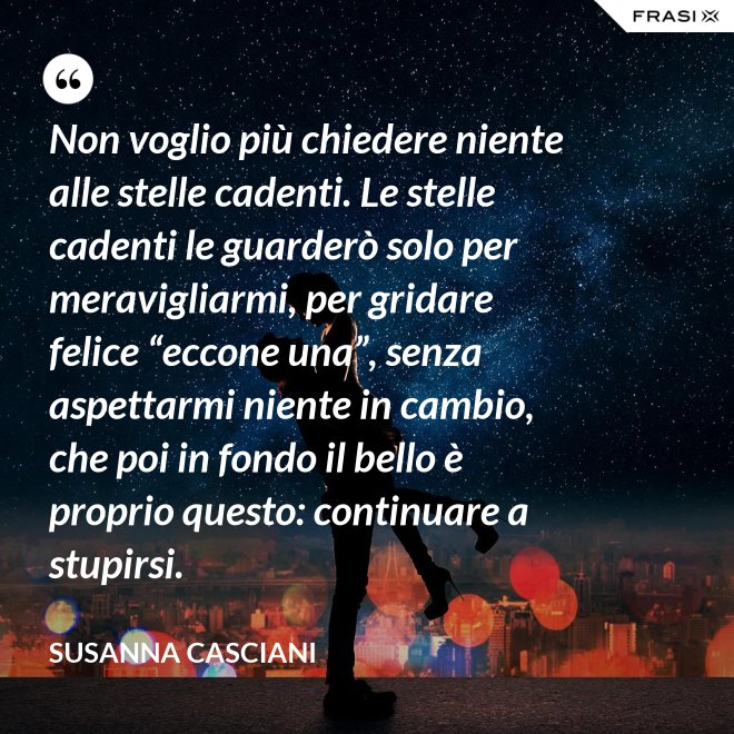 Non voglio più chiedere niente alle stelle cadenti. Le stelle cadenti le guarderò solo per meravigliarmi, per gridare felice “eccone una”, senza aspettarmi niente in cambio, che poi in fondo il bello è proprio questo: continuare a stupirsi. - Susanna Casciani