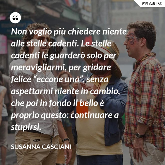 Non voglio più chiedere niente alle stelle cadenti. Le stelle cadenti le guarderò solo per meravigliarmi, per gridare felice “eccone una”, senza aspettarmi niente in cambio, che poi in fondo il bello è proprio questo: continuare a stupirsi. - Susanna Casciani