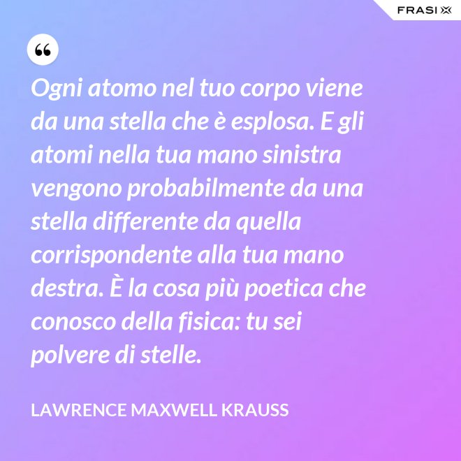 Ogni atomo nel tuo corpo viene da una stella che è esplosa. E gli atomi nella tua mano sinistra vengono probabilmente da una stella differente da quella corrispondente alla tua mano destra. È la cosa più poetica che conosco della fisica: tu sei polvere di stelle. - Lawrence Maxwell Krauss