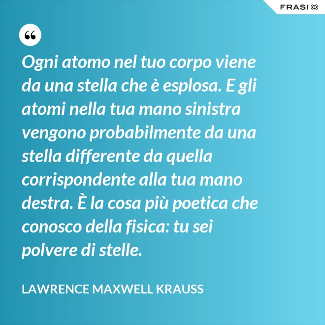 Ogni atomo nel tuo corpo viene da una stella che è esplosa. E gli atomi nella tua mano sinistra vengono probabilmente da una stella differente da quella corrispondente alla tua mano destra. È la cosa più poetica che conosco della fisica: tu sei polvere di stelle. - Lawrence Maxwell Krauss