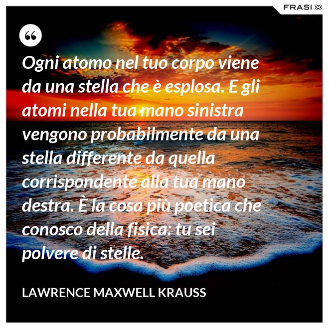 Ogni atomo nel tuo corpo viene da una stella che è esplosa. E gli atomi nella tua mano sinistra vengono probabilmente da una stella differente da quella corrispondente alla tua mano destra. È la cosa più poetica che conosco della fisica: tu sei polvere di stelle. - Lawrence Maxwell Krauss