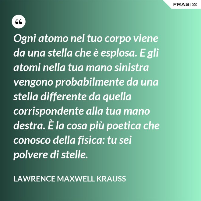 Ogni atomo nel tuo corpo viene da una stella che è esplosa. E gli atomi nella tua mano sinistra vengono probabilmente da una stella differente da quella corrispondente alla tua mano destra. È la cosa più poetica che conosco della fisica: tu sei polvere di stelle. - Lawrence Maxwell Krauss