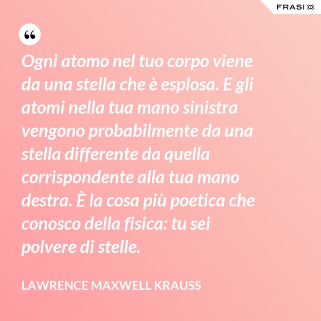 Ogni atomo nel tuo corpo viene da una stella che è esplosa. E gli atomi nella tua mano sinistra vengono probabilmente da una stella differente da quella corrispondente alla tua mano destra. È la cosa più poetica che conosco della fisica: tu sei polvere di stelle. - Lawrence Maxwell Krauss