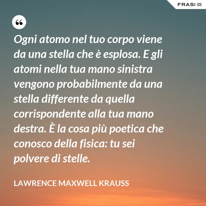 Ogni atomo nel tuo corpo viene da una stella che è esplosa. E gli atomi nella tua mano sinistra vengono probabilmente da una stella differente da quella corrispondente alla tua mano destra. È la cosa più poetica che conosco della fisica: tu sei polvere di stelle. - Lawrence Maxwell Krauss