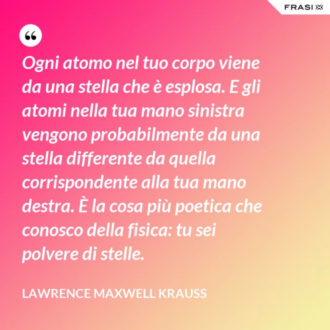 Ogni atomo nel tuo corpo viene da una stella che è esplosa. E gli atomi nella tua mano sinistra vengono probabilmente da una stella differente da quella corrispondente alla tua mano destra. È la cosa più poetica che conosco della fisica: tu sei polvere di stelle. - Lawrence Maxwell Krauss