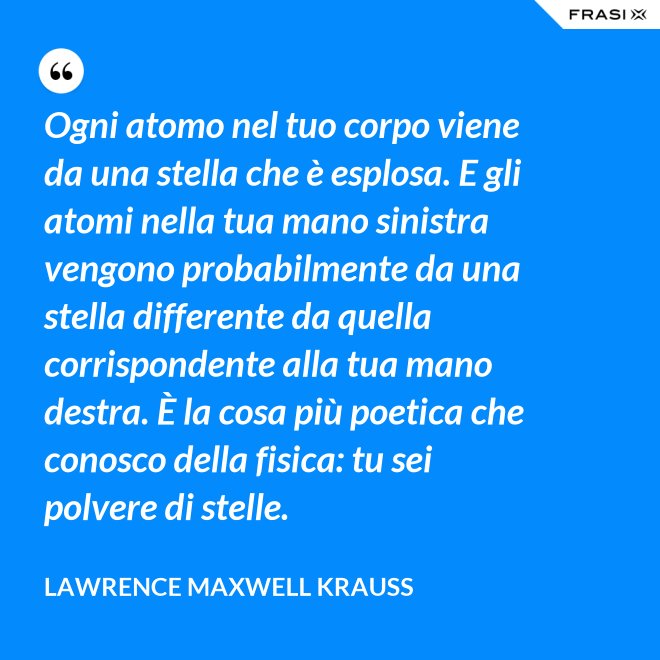Ogni atomo nel tuo corpo viene da una stella che è esplosa. E gli atomi nella tua mano sinistra vengono probabilmente da una stella differente da quella corrispondente alla tua mano destra. È la cosa più poetica che conosco della fisica: tu sei polvere di stelle. - Lawrence Maxwell Krauss
