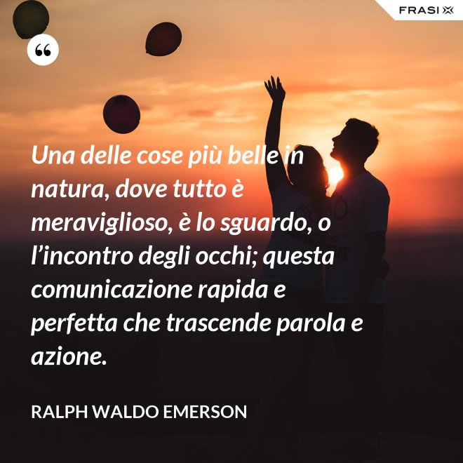 Una delle cose più belle in natura, dove tutto è meraviglioso, è lo sguardo, o l’incontro degli occhi; questa comunicazione rapida e perfetta che trascende parola e azione. - Ralph Waldo Emerson