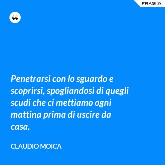 Penetrarsi con lo sguardo e scoprirsi, spogliandosi di quegli scudi che ci mettiamo ogni mattina prima di uscire da casa. - Claudio Moica