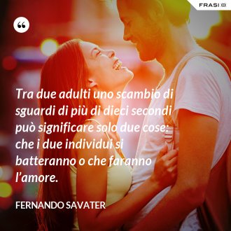 Tra due adulti uno scambio di sguardi di più di dieci secondi può significare solo due cose: che i due individui si batteranno o che faranno l’amore. - Fernando Savater