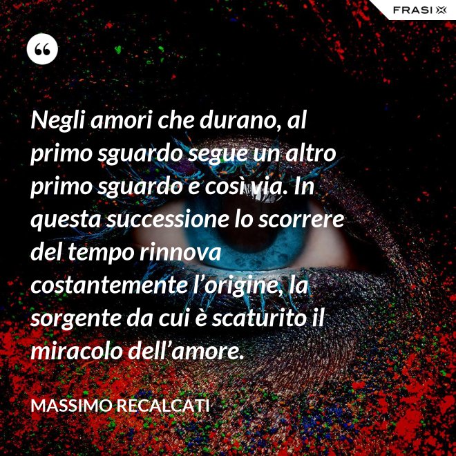 Negli amori che durano, al primo sguardo segue un altro primo sguardo e così via. In questa successione lo scorrere del tempo rinnova costantemente l’origine, la sorgente da cui è scaturito il miracolo dell’amore. - Massimo Recalcati