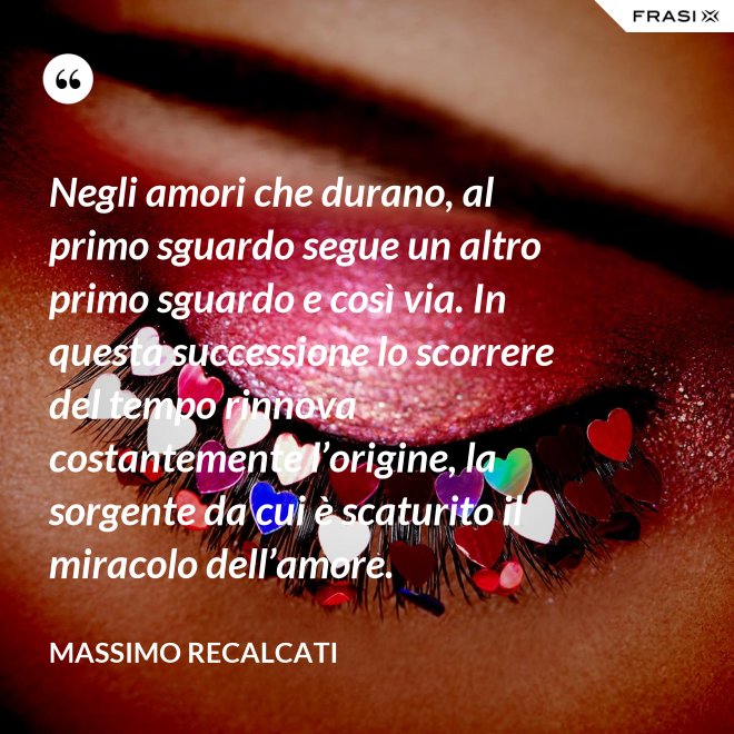 Negli amori che durano, al primo sguardo segue un altro primo sguardo e così via. In questa successione lo scorrere del tempo rinnova costantemente l’origine, la sorgente da cui è scaturito il miracolo dell’amore. - Massimo Recalcati