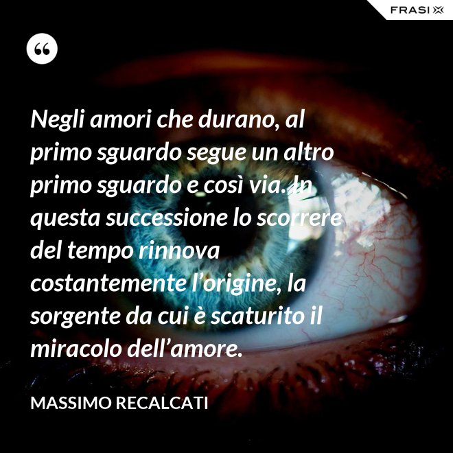 Negli amori che durano, al primo sguardo segue un altro primo sguardo e così via. In questa successione lo scorrere del tempo rinnova costantemente l’origine, la sorgente da cui è scaturito il miracolo dell’amore. - Massimo Recalcati
