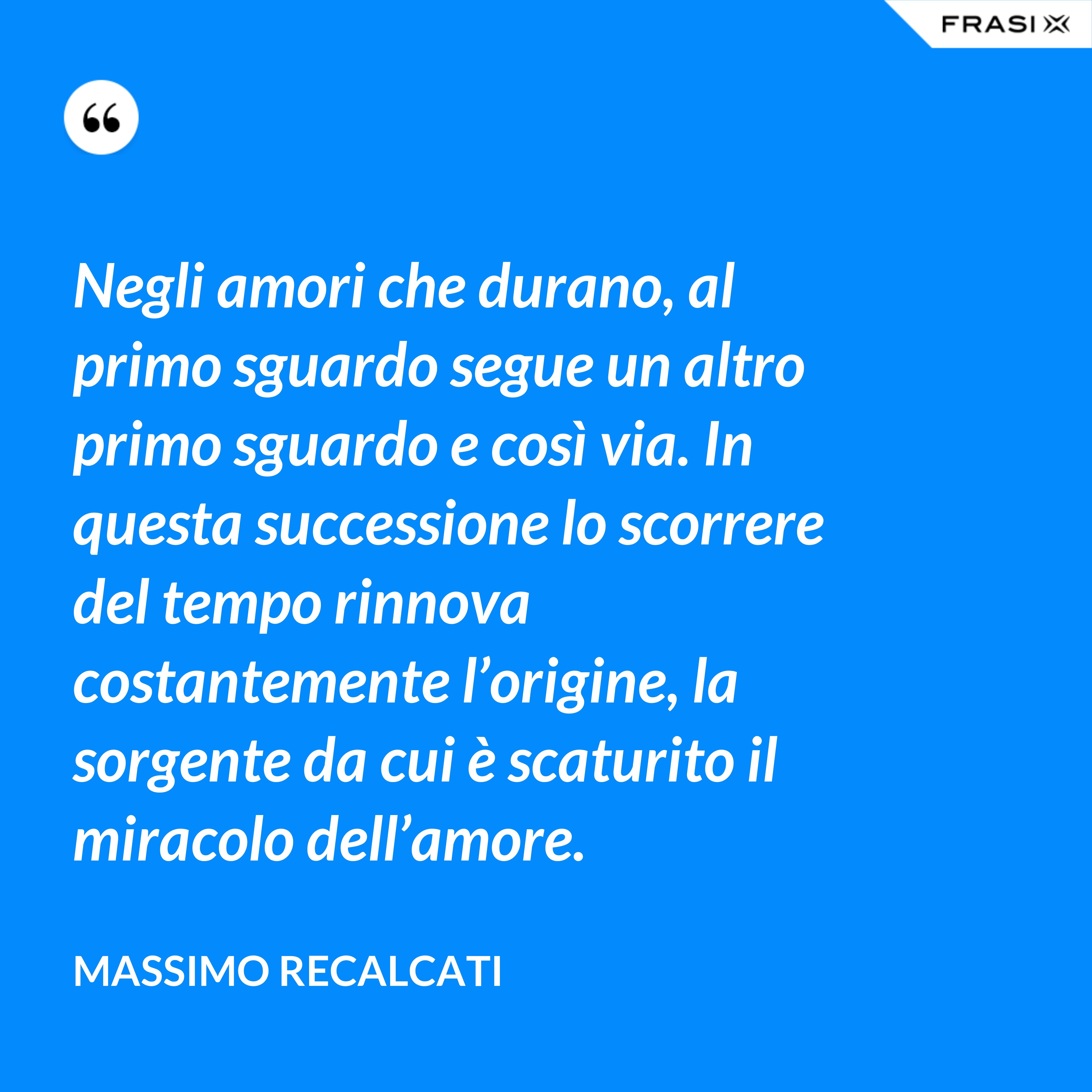 Negli amori che durano, al primo sguardo segue un altro primo sguardo e così via. In questa successione lo scorrere del tempo rinnova costantemente l’origine, la sorgente da cui è scaturito il miracolo dell’amore. - Massimo Recalcati