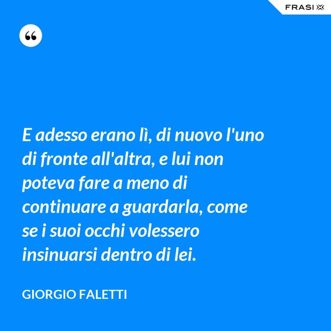 E adesso erano lì, di nuovo l'uno di fronte all'altra, e lui non poteva fare a meno di continuare a guardarla, come se i suoi occhi volessero insinuarsi dentro di lei. - Giorgio Faletti