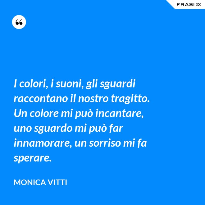 I colori, i suoni, gli sguardi raccontano il nostro tragitto. Un colore mi può incantare, uno sguardo mi può far innamorare, un sorriso mi fa sperare. - Monica Vitti