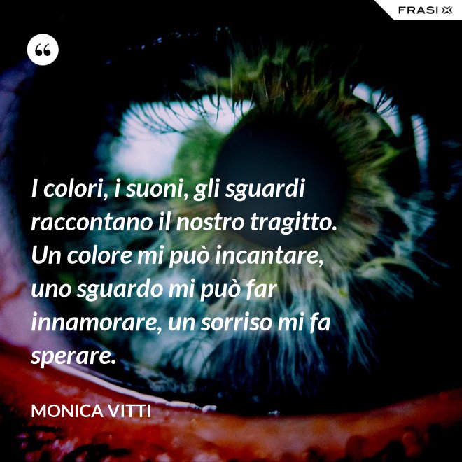 I colori, i suoni, gli sguardi raccontano il nostro tragitto. Un colore mi può incantare, uno sguardo mi può far innamorare, un sorriso mi fa sperare. - Monica Vitti